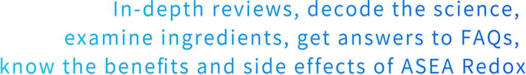 In-depth reviews, decode the science,  examine ingredients, get answers to FAQs,  know the benefits and side effects of ASEA Redox